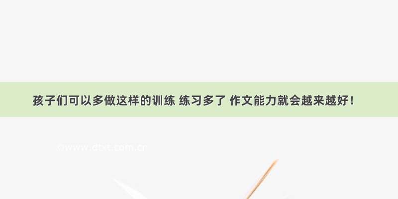 孩子们可以多做这样的训练 练习多了 作文能力就会越来越好！