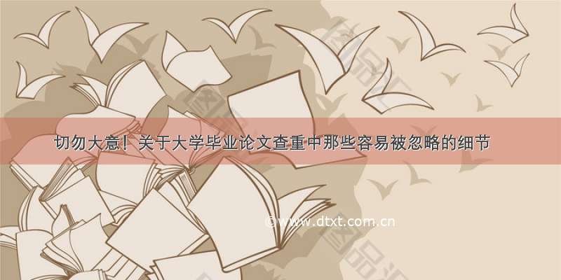 切勿大意！关于大学毕业论文查重中那些容易被忽略的细节