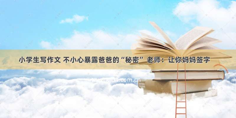 小学生写作文 不小心暴露爸爸的“秘密” 老师：让你妈妈签字