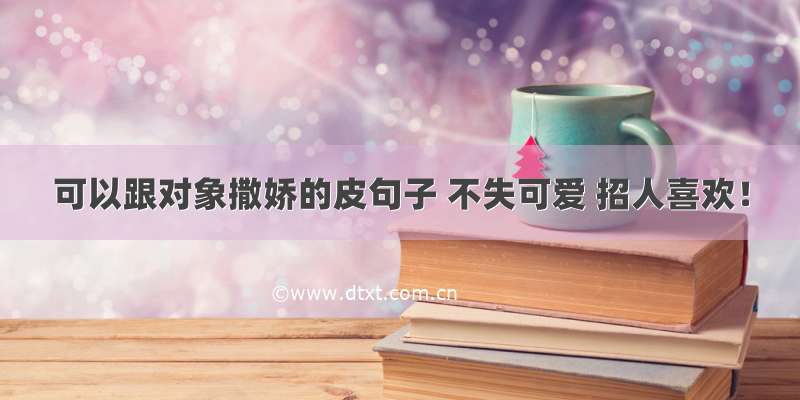 可以跟对象撒娇的皮句子 不失可爱 招人喜欢！