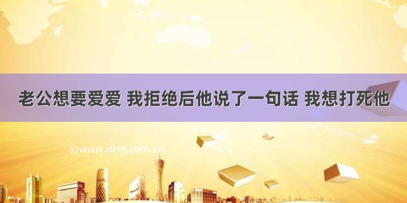 老公想要爱爱 我拒绝后他说了一句话 我想打死他