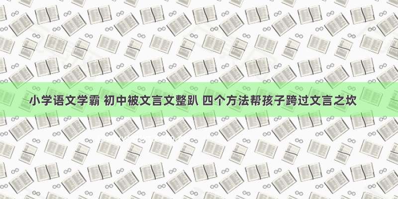 小学语文学霸 初中被文言文整趴 四个方法帮孩子跨过文言之坎