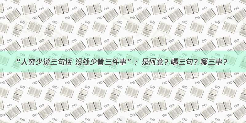 “人穷少说三句话 没钱少管三件事”：是何意？哪三句？哪三事？