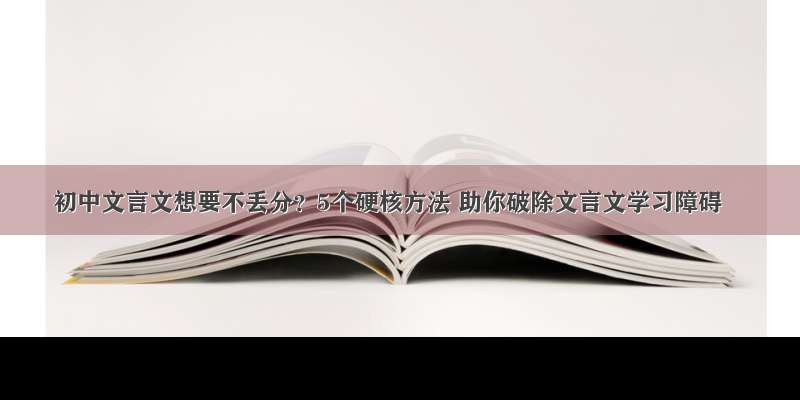 初中文言文想要不丢分？5个硬核方法 助你破除文言文学习障碍