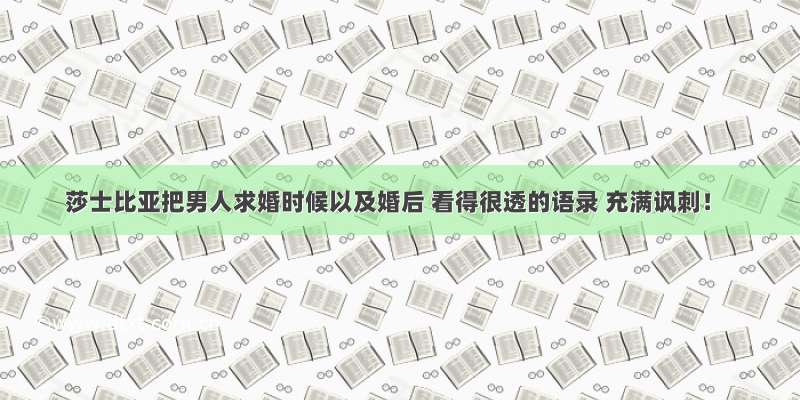 莎士比亚把男人求婚时候以及婚后 看得很透的语录 充满讽刺！