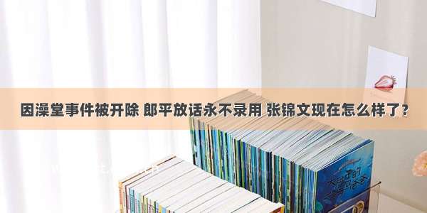 因澡堂事件被开除 郎平放话永不录用 张锦文现在怎么样了？