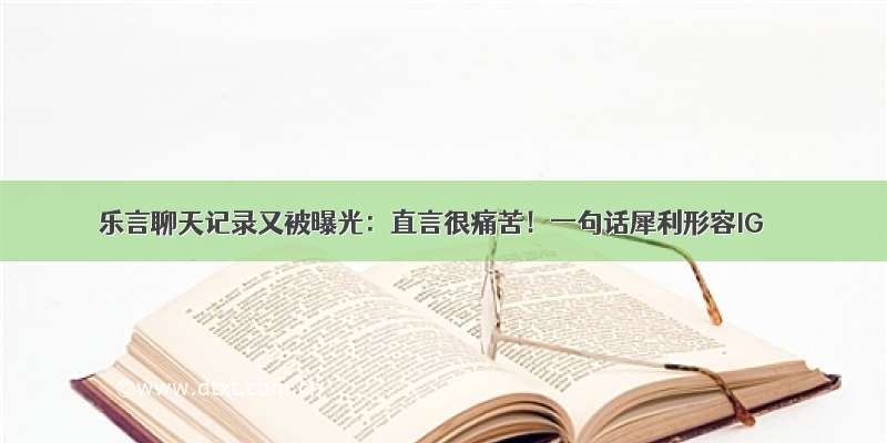 乐言聊天记录又被曝光：直言很痛苦！一句话犀利形容IG