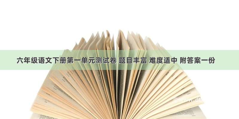 六年级语文下册第一单元测试卷 题目丰富 难度适中 附答案一份