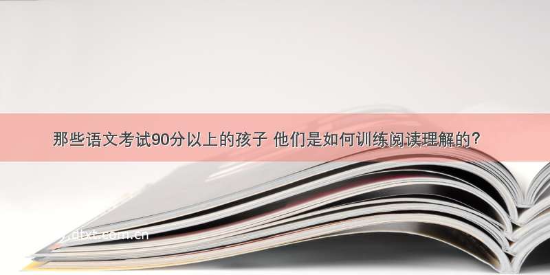 那些语文考试90分以上的孩子 他们是如何训练阅读理解的？