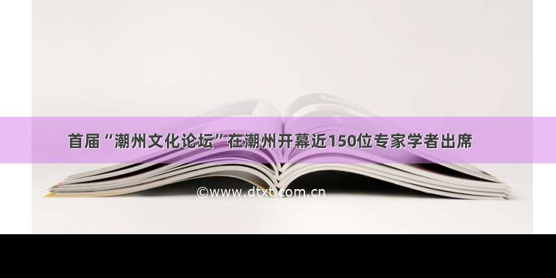 首届“潮州文化论坛”在潮州开幕近150位专家学者出席