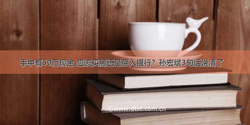 手中有50万现金 应该买房还是存入银行？孙宏斌3句话说清了