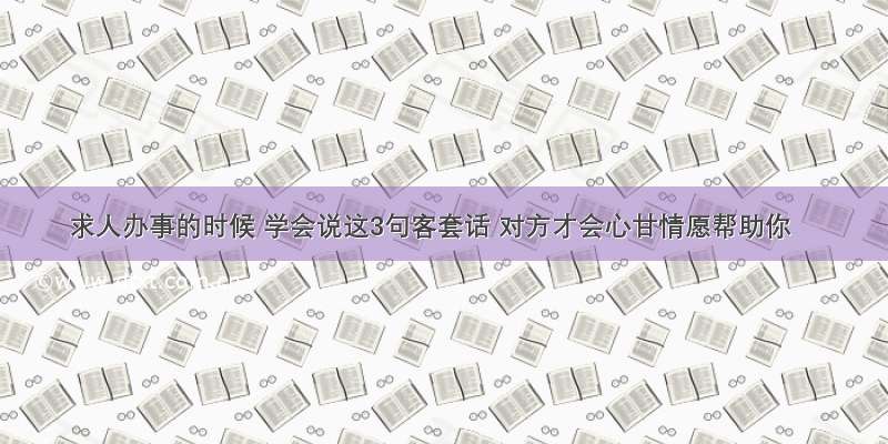 求人办事的时候 学会说这3句客套话 对方才会心甘情愿帮助你