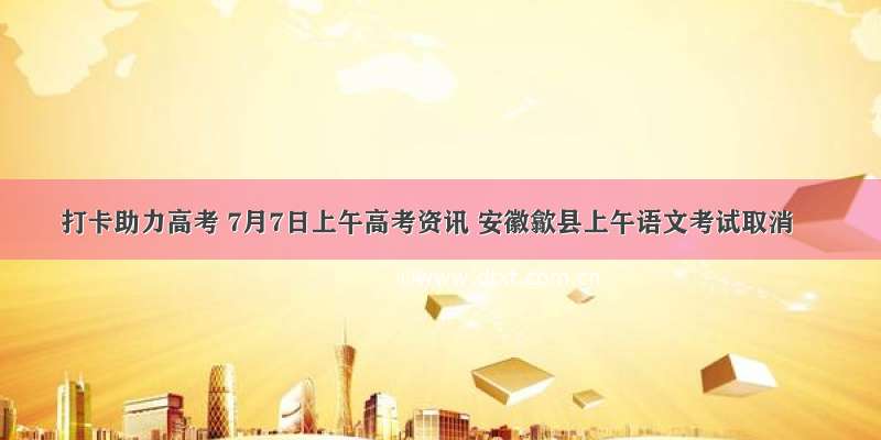 打卡助力高考 7月7日上午高考资讯 安徽歙县上午语文考试取消