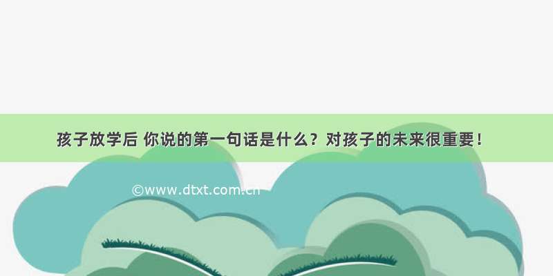 孩子放学后 你说的第一句话是什么？对孩子的未来很重要！