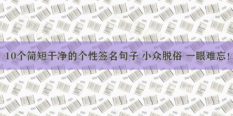 10个简短干净的个性签名句子 小众脱俗 一眼难忘！