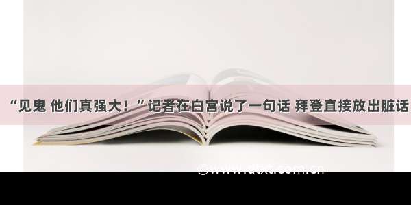 “见鬼 他们真强大！”记者在白宫说了一句话 拜登直接放出脏话