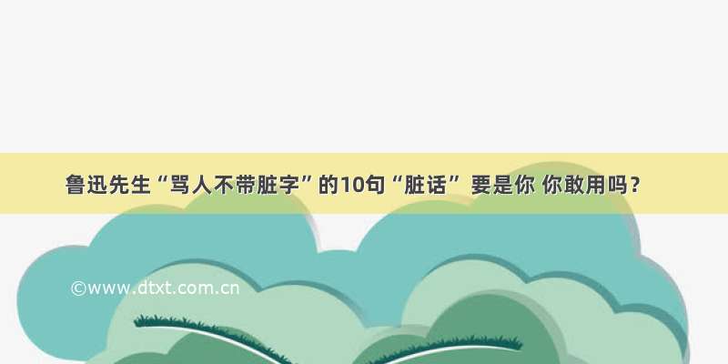 鲁迅先生“骂人不带脏字”的10句“脏话” 要是你 你敢用吗？