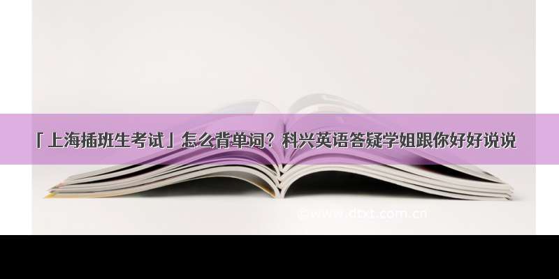 「上海插班生考试」怎么背单词？科兴英语答疑学姐跟你好好说说