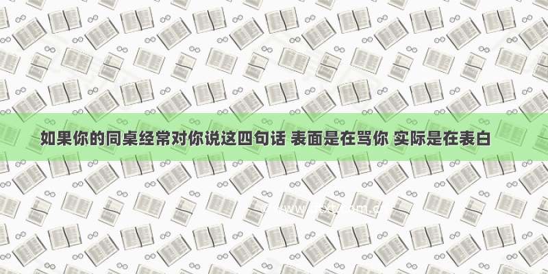 如果你的同桌经常对你说这四句话 表面是在骂你 实际是在表白