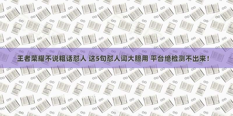 王者荣耀不说粗话怼人 这5句怼人词大胆用 平台绝检测不出来！