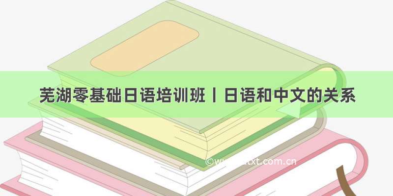 芜湖零基础日语培训班丨日语和中文的关系