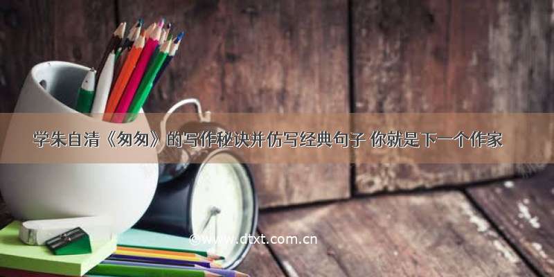 学朱自清《匆匆》的写作秘诀并仿写经典句子 你就是下一个作家