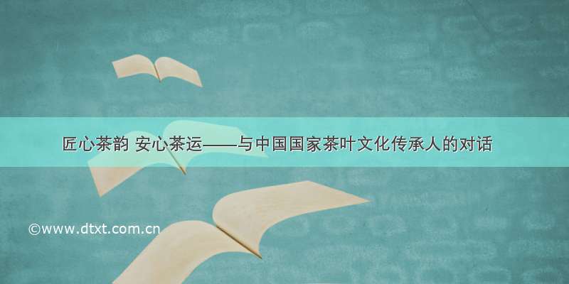 匠心茶韵 安心茶运——与中国国家茶叶文化传承人的对话