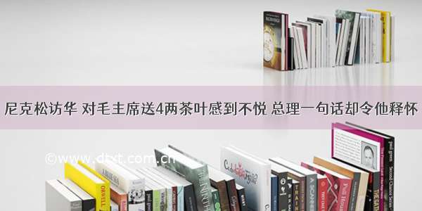 尼克松访华 对毛主席送4两茶叶感到不悦 总理一句话却令他释怀