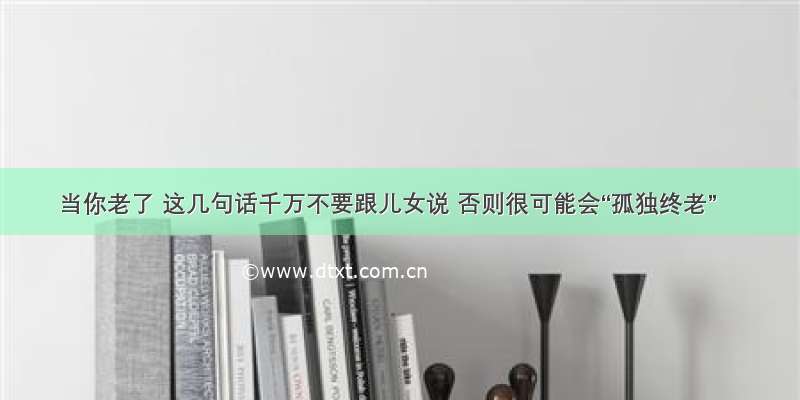 当你老了 这几句话千万不要跟儿女说 否则很可能会“孤独终老”