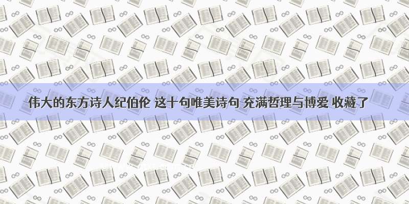 伟大的东方诗人纪伯伦 这十句唯美诗句 充满哲理与博爱 收藏了