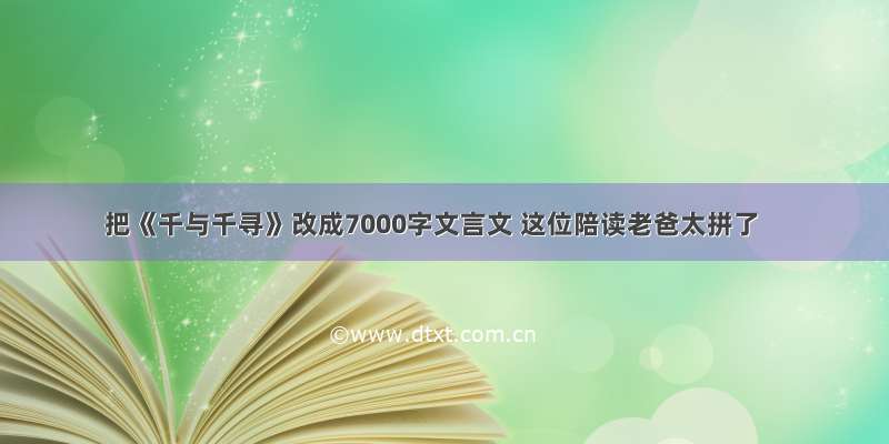 把《千与千寻》改成7000字文言文 这位陪读老爸太拼了