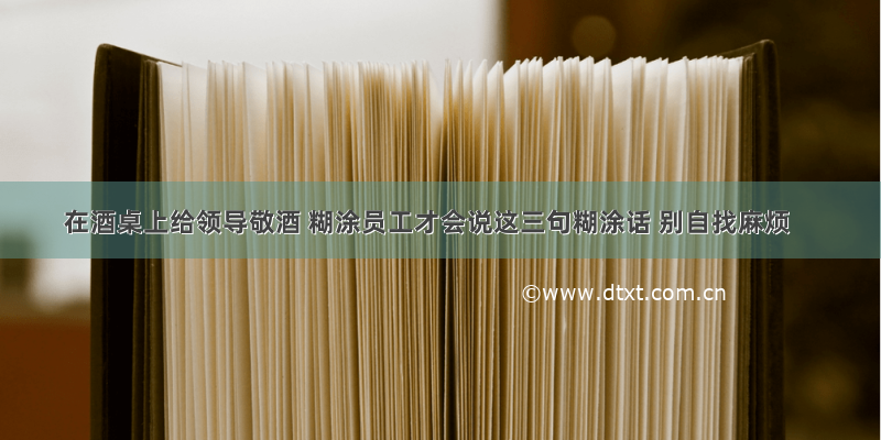 在酒桌上给领导敬酒 糊涂员工才会说这三句糊涂话 别自找麻烦