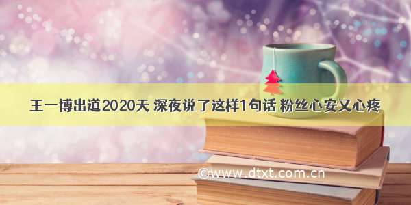 王一博出道2020天 深夜说了这样1句话 粉丝心安又心疼