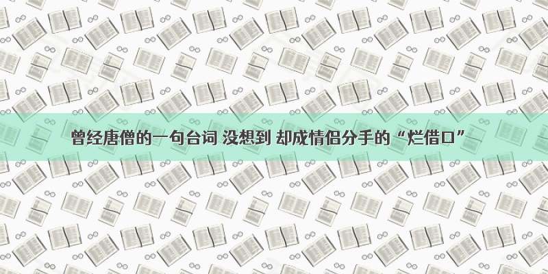 曾经唐僧的一句台词 没想到 却成情侣分手的“烂借口”