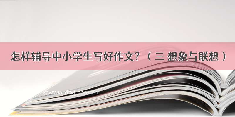 怎样辅导中小学生写好作文？（三 想象与联想）