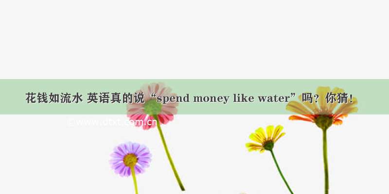 花钱如流水 英语真的说“spend money like water”吗？你猜！