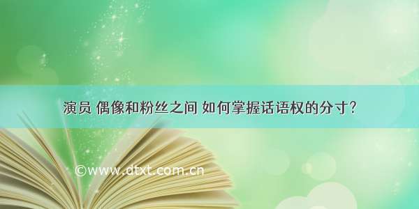 演员 偶像和粉丝之间 如何掌握话语权的分寸？