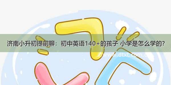 济南小升初提前聊：初中英语140+的孩子 小学是怎么学的？