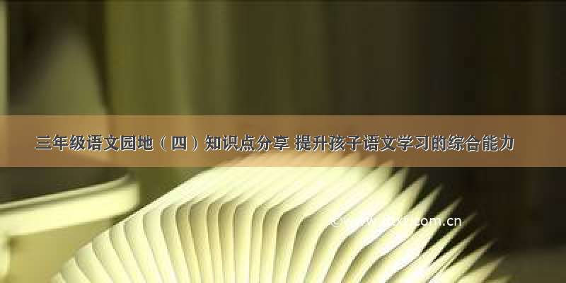 三年级语文园地（四）知识点分享 提升孩子语文学习的综合能力