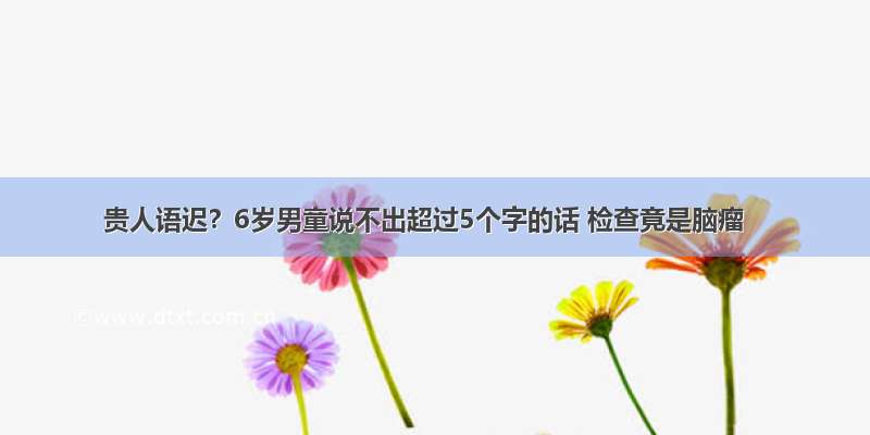 贵人语迟？6岁男童说不出超过5个字的话 检查竟是脑瘤