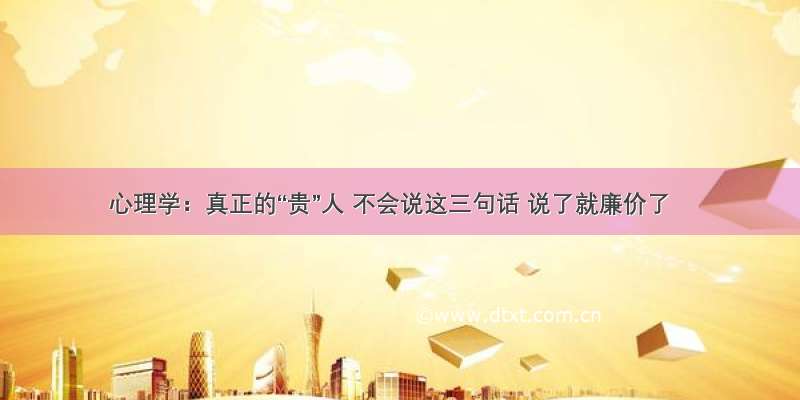 心理学：真正的“贵”人 不会说这三句话 说了就廉价了