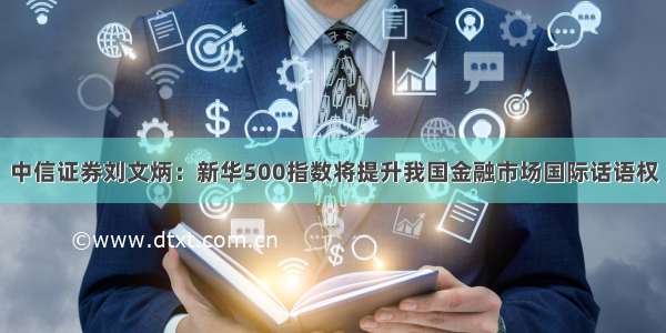 中信证券刘文炳：新华500指数将提升我国金融市场国际话语权