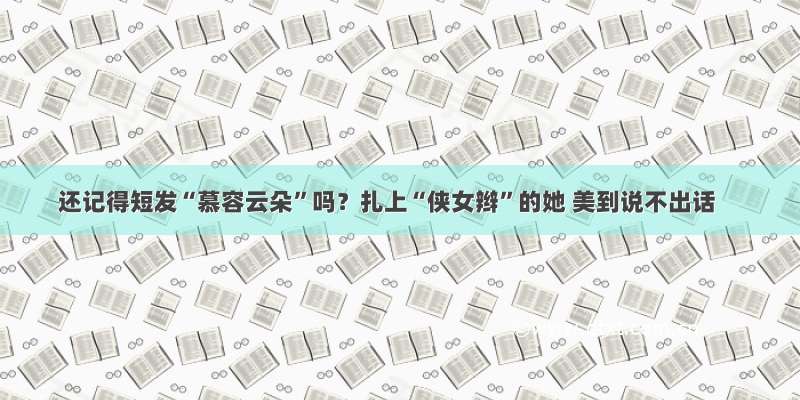 还记得短发“慕容云朵”吗？扎上“侠女辫”的她 美到说不出话