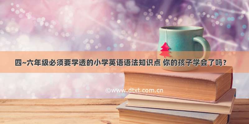 四~六年级必须要学透的小学英语语法知识点 你的孩子学会了吗？