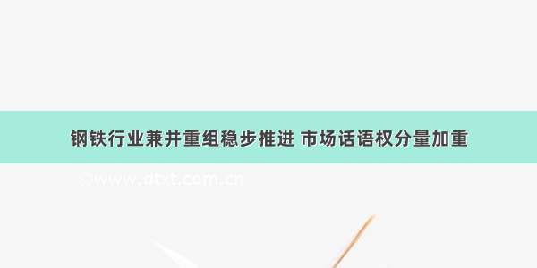 钢铁行业兼并重组稳步推进 市场话语权分量加重