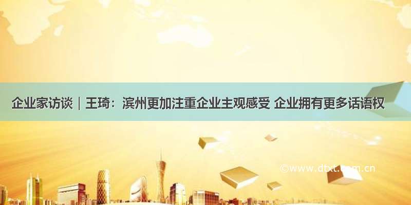 企业家访谈｜王琦：滨州更加注重企业主观感受 企业拥有更多话语权