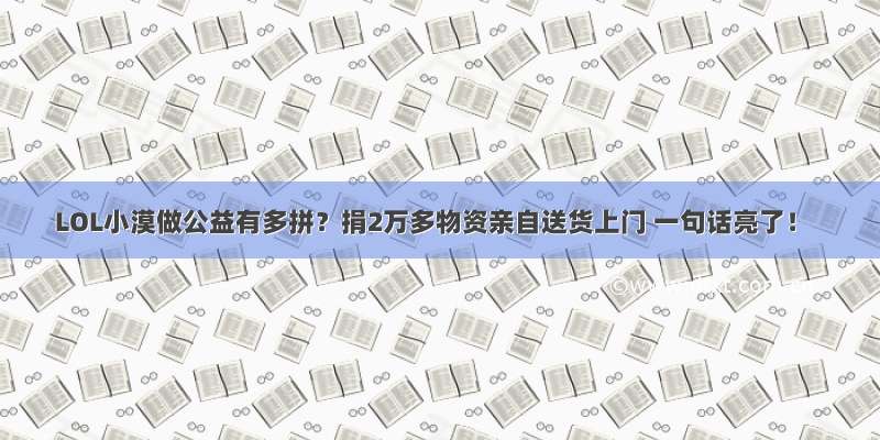 LOL小漠做公益有多拼？捐2万多物资亲自送货上门 一句话亮了！