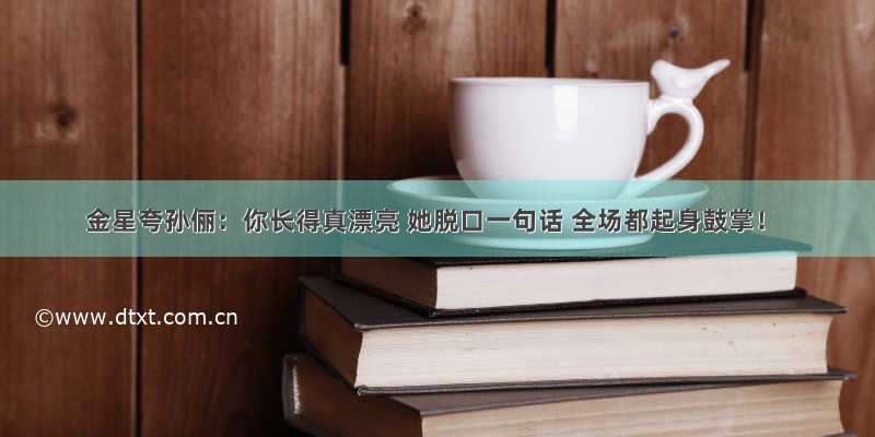 金星夸孙俪：你长得真漂亮 她脱口一句话 全场都起身鼓掌！