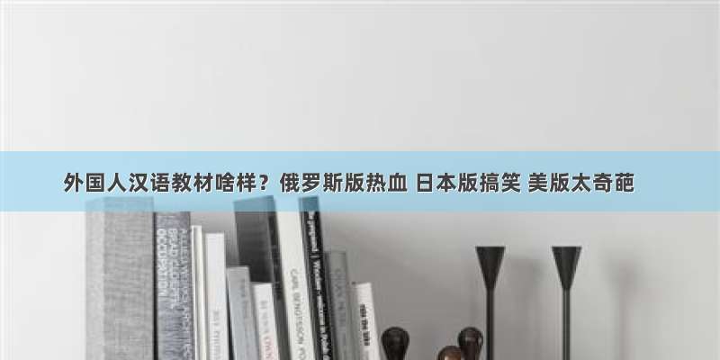 外国人汉语教材啥样？俄罗斯版热血 日本版搞笑 美版太奇葩