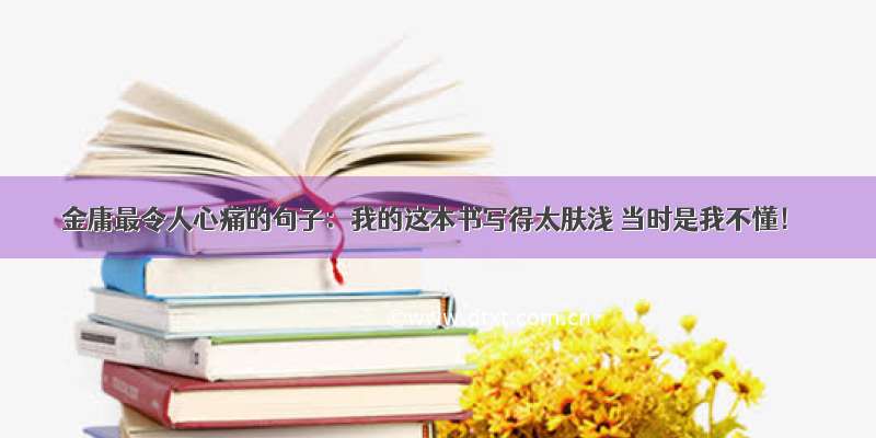 金庸最令人心痛的句子：我的这本书写得太肤浅 当时是我不懂！